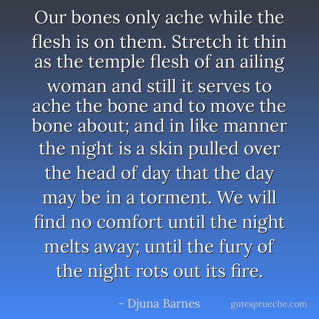 Our bones only ache while the flesh is on them. Stretch it thin as the temple flesh of an ailing woman and still it serves to ache the bone and to move the bone about; and in like manner the night is a skin pulled over the head of day that the day may be in a torment. We will find no comfort until the night melts away; until the fury of the night rots out its fire. - Djuna Barnes