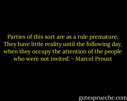 Parties of this sort are as a rule premature. They have little reality until the following day, when they occupy the attention of the people who were not invited. - Marcel Proust