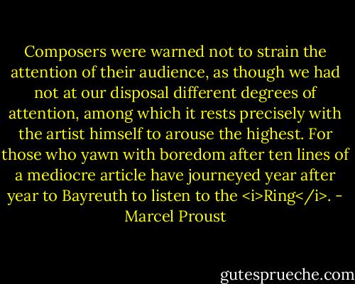 Composers were warned not to strain the attention of their audience, as though we had not at our disposal different degrees of attention, among which it rests precisely with the artist himself to arouse the highest. For those who yawn with boredom after ten lines of a mediocre article have journeyed year after year to Bayreuth to listen to the <i>Ring</i>. - Marcel Proust