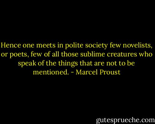 Hence one meets in polite society few novelists, or poets, few of all those sublime creatures who speak of the things that are not to be mentioned. - Marcel Proust