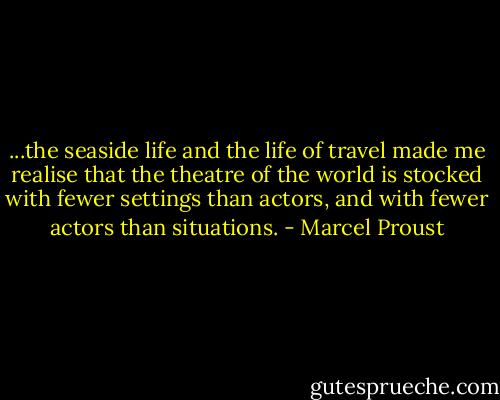 ...the seaside life and the life of travel made me realise that the theatre of the world is stocked with fewer settings than actors, and with fewer actors than situations. - Marcel Proust