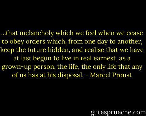 ...that melancholy which we feel when we cease to obey orders which, from one day to another, keep the future hidden, and realise that we have at last begun to live in real earnest, as a grown-up person, the life, the only life that any of us has at his disposal. - Marcel Proust