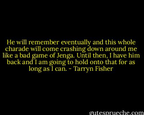 He will remember eventually and this whole charade will come crashing down around me like a bad game of Jenga. Until then, I have him back and I am going to hold onto that for as long as I can. - Tarryn Fisher