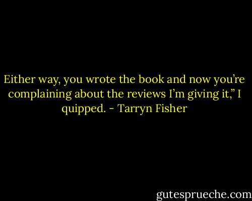 Either way, you wrote the book and now you’re complaining about the reviews I’m giving it,” I quipped. - Tarryn Fisher