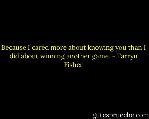 Because I cared more about knowing you than I did about winning another game. - Tarryn Fisher