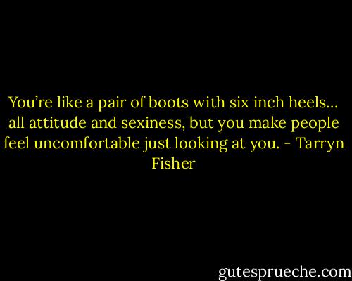You’re like a pair of boots with six inch heels… all attitude and sexiness, but you make people feel uncomfortable just looking at you. - Tarryn Fisher