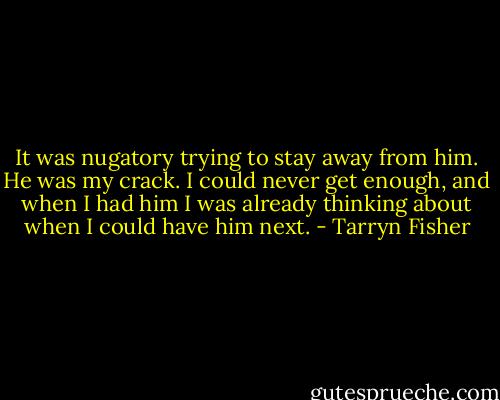 It was nugatory trying to stay away from him. He was my crack. I could never get enough, and when I had him I was already thinking about when I could have him next. - Tarryn Fisher