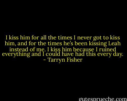 I kiss him for all the times I never got to kiss him, and for the times he’s been kissing Leah instead of me. I kiss him because I ruined everything and I could have had this every day. - Tarryn Fisher