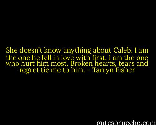 She doesn’t know anything about Caleb. I am the one he fell in love with first. I am the one who hurt him most. Broken hearts, tears and regret tie me to him. - Tarryn Fisher