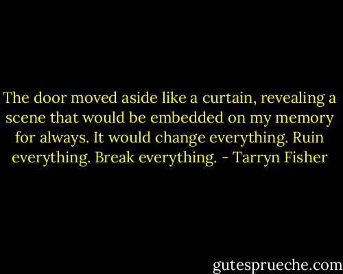 The door moved aside like a curtain, revealing a scene that would be embedded on my memory for always. It would change everything. Ruin everything. Break everything. - Tarryn Fisher