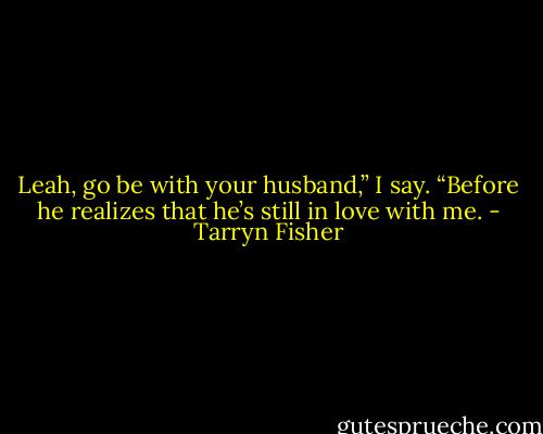 Leah, go be with your husband,” I say. “Before he realizes that he’s still in love with me. - Tarryn Fisher