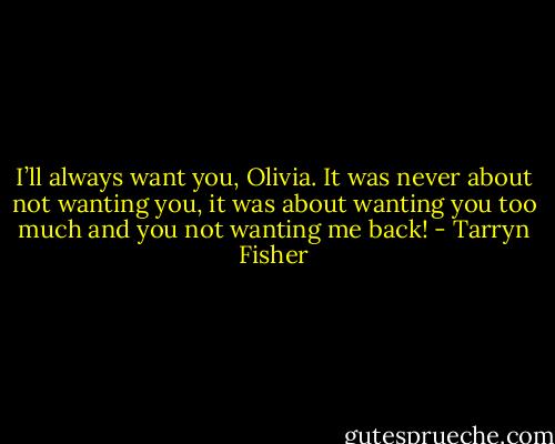 I’ll always want you, Olivia. It was never about not wanting you, it was about wanting you too much and you not wanting me back! - Tarryn Fisher
