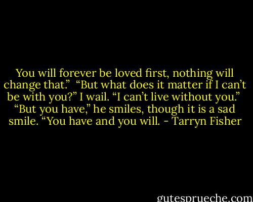 You will forever be loved first, nothing will change that.” <br />“But what does it matter if I can’t be with you?” I wail. “I can’t live without you.” <br />“But you have,” he smiles, though it is a sad smile. “You have and you will. - Tarryn Fisher
