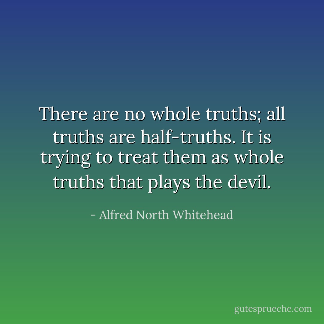 There are no whole truths; all truths are half-truths. It is trying to treat them as whole truths that plays the devil. - Alfred North Whitehead