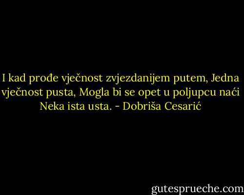 I kad prođe vječnost zvjezdanijem putem,<br />Jedna vječnost pusta,<br />Mogla bi se opet u poljupcu naći<br />Neka ista usta. - Dobriša Cesarić