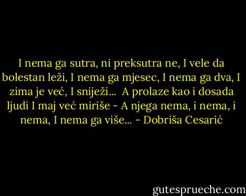 I nema ga sutra, ni preksutra ne,<br />I vele da bolestan leži,<br />I nema ga mjesec, I nema ga dva,<br />I zima je već,<br />I sniježi...<br /><br />A prolaze kao i dosada ljudi<br />I maj već miriše -<br />A njega nema, i nema, i nema,<br />I nema ga više... - Dobriša Cesarić