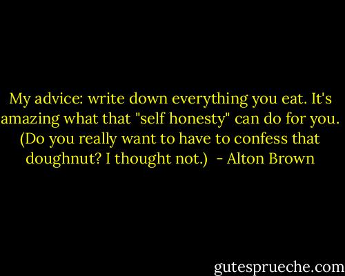 My advice: write down everything you eat. It's amazing what that "self honesty" can do for you. (Do you really want to have to confess that doughnut? I thought not.)  - Alton Brown