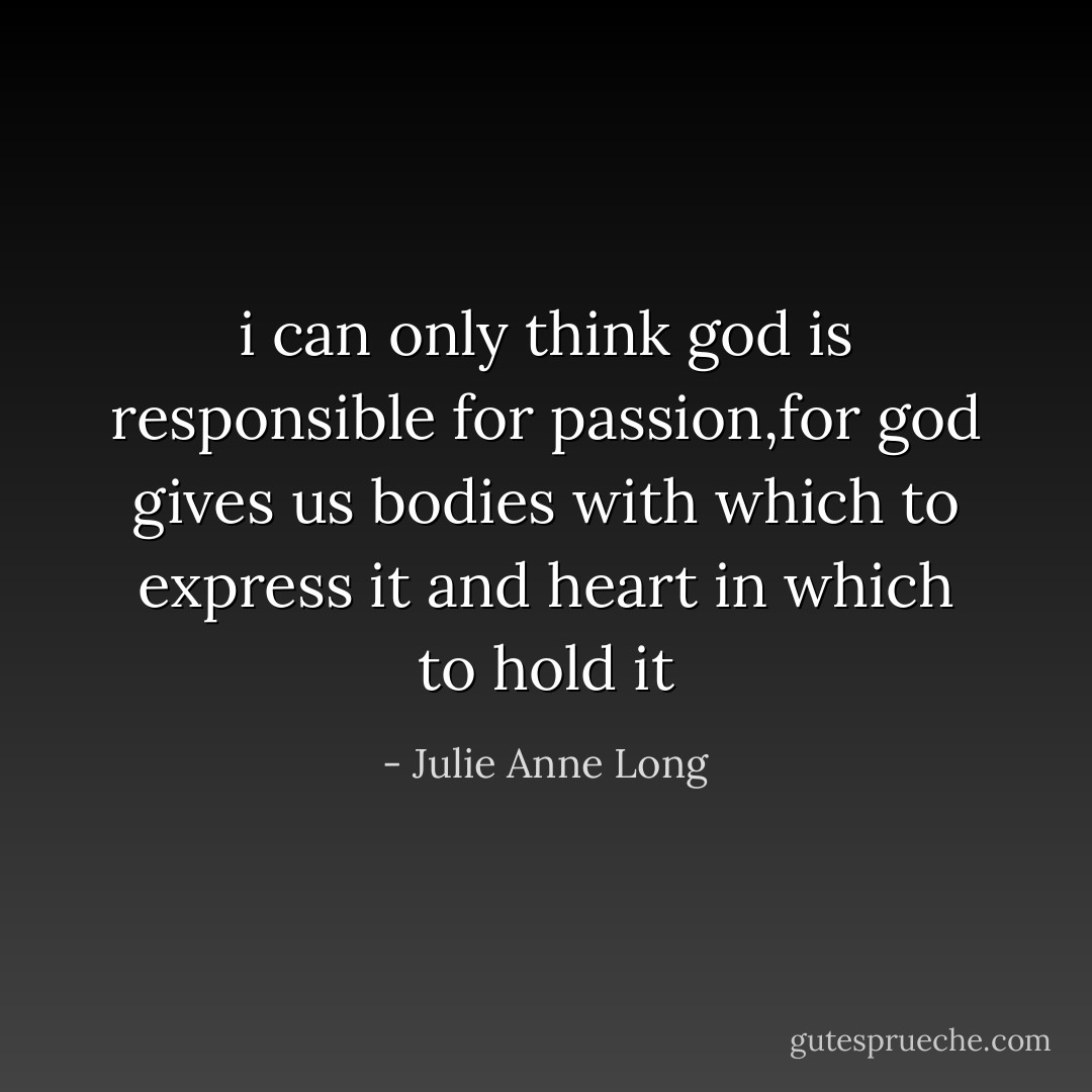 i can only think god is responsible for passion,for god gives us bodies with which to express it and heart in which to hold it - Julie Anne Long
