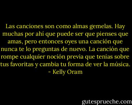 Las canciones son como almas gemelas. Hay muchas por ahí que puede ser que pienses que amas, pero entonces oyes una canción que nunca te lo preguntas de nuevo. La canción que rompe cualquier noción previa que tenías sobre tus favoritas y cambia tu forma de ver la música. - Kelly Oram