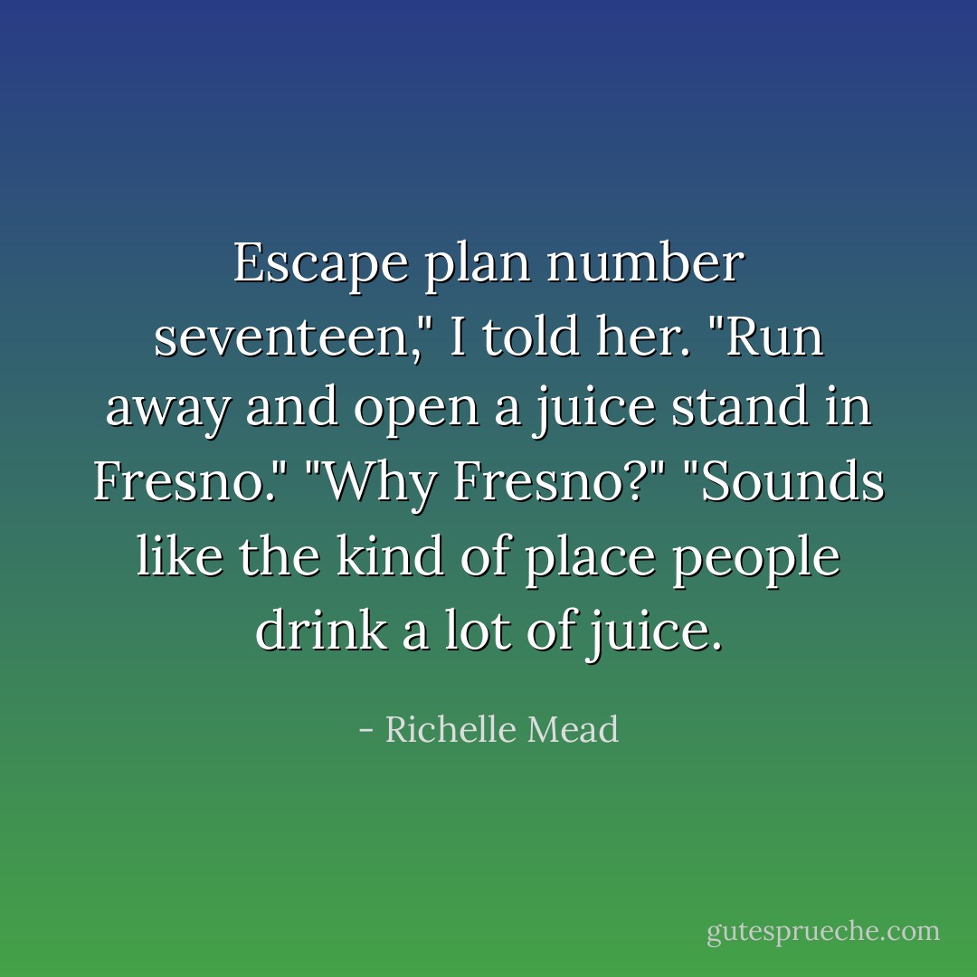 Escape plan number seventeen," I told her. "Run away and open a juice stand in Fresno."<br />"Why Fresno?"<br />"Sounds like the kind of place people drink a lot of juice. - Richelle Mead
