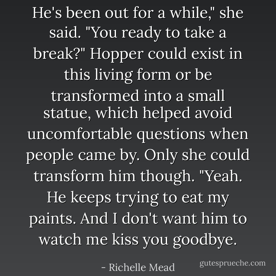 He's been out for a while," she said. "You ready to take a break?"<br />Hopper could exist in this living form or be transformed into a small statue, which helped avoid uncomfortable questions when people came by. Only she could transform him though.<br />"Yeah. He keeps trying to eat my paints. And I don't want him to watch me kiss you goodbye. - Richelle Mead