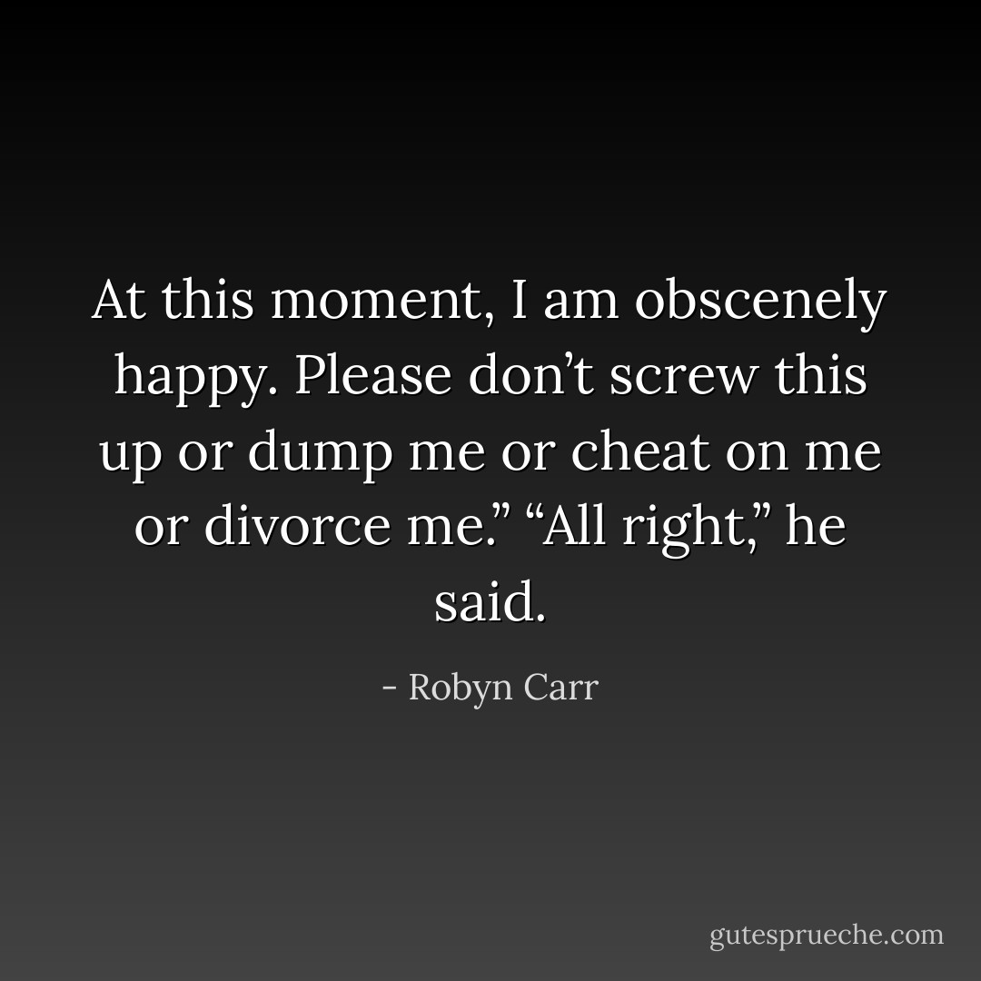 At this moment, I am obscenely happy. Please don’t screw this up or dump me or cheat on me or divorce me.”<br />“All right,” he said. - Robyn Carr