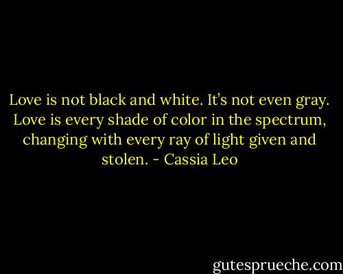 Love is not black and white. It’s not even gray. Love is every shade of color in the spectrum, changing with every ray of light given and stolen. - Cassia Leo
