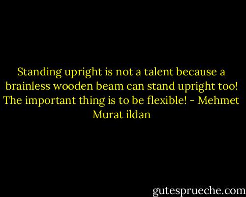 Standing upright is not a talent because a brainless wooden beam can stand upright too! The important thing is to be flexible! - Mehmet Murat ildan