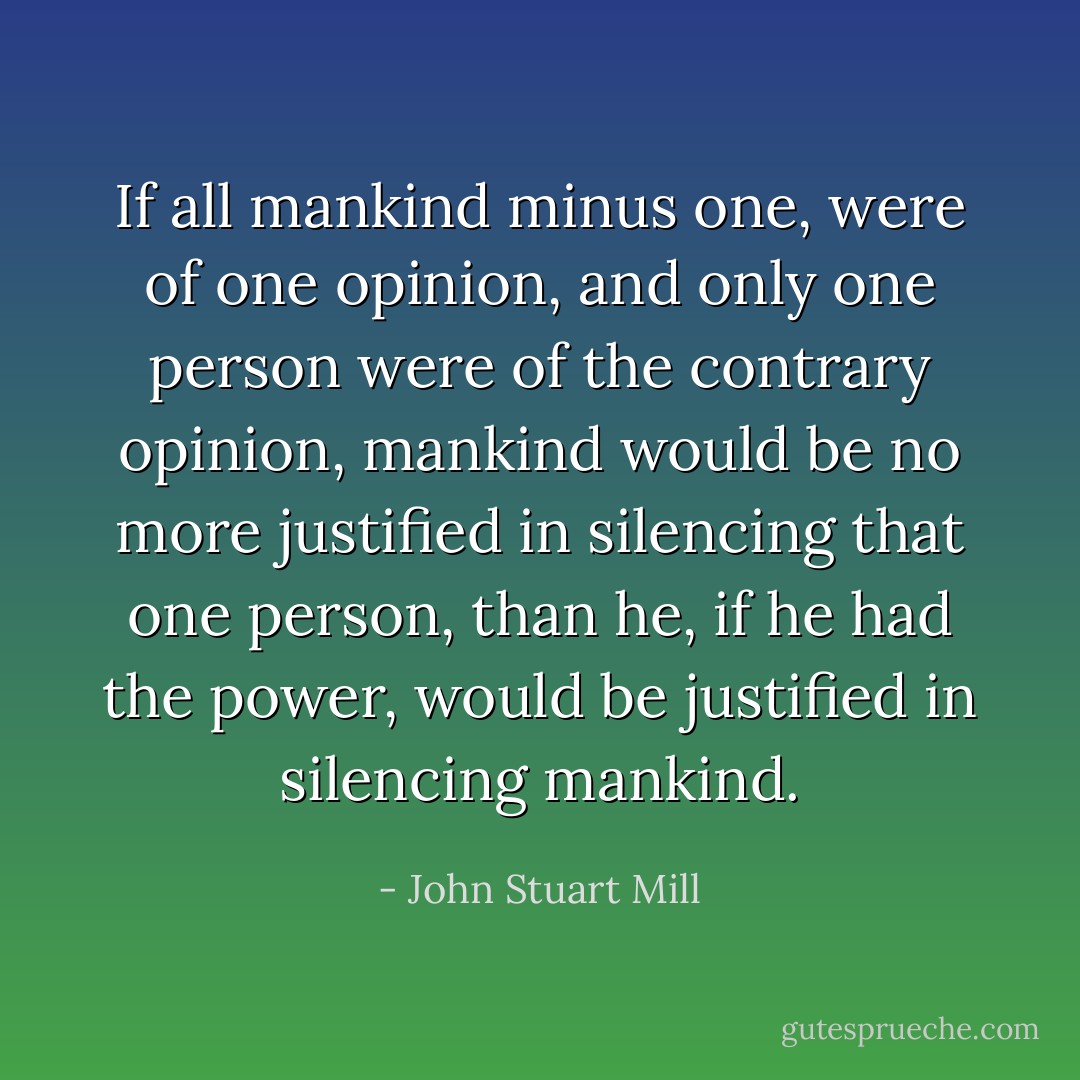 If all mankind minus one, were of one opinion, and only one person were of the contrary opinion, mankind would be no more justified in silencing that one person, than he, if he had the power, would be justified in silencing mankind. - John Stuart Mill