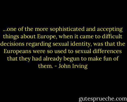 ...one of the more sophisticated and accepting things about Europe, when it came to difficult decisions regarding sexual identity, was that the Europeans were so used to sexual differences that they had already begun to make fun of them. - John Irving