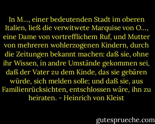In M…, einer bedeutenden Stadt im oberen Italien, ließ die verwitwete Marquise von O…, eine Dame von vortrefflichem Ruf, und Mutter von mehreren wohlerzogenen Kindern, durch die Zeitungen bekannt machen: daß sie, ohne ihr Wissen, in andre Umstände gekommen sei, daß der Vater zu dem Kinde, das sie gebären würde, sich melden solle; und daß sie, aus Familienrücksichten, entschlossen wäre, ihn zu heiraten. - Heinrich von Kleist