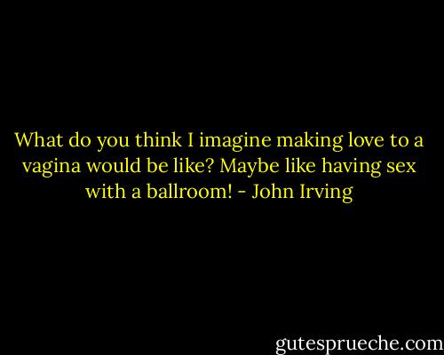 What do you think I imagine making love to a vagina would be like? Maybe like having sex with a ballroom! - John Irving