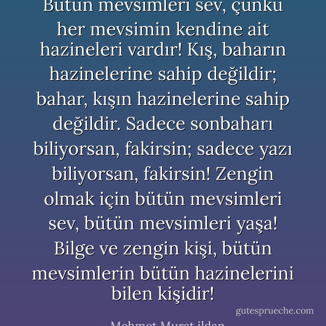 Bütün mevsimleri sev, çünkü her mevsimin kendine ait hazineleri vardır! Kış, baharın hazinelerine sahip değildir; bahar, kışın hazinelerine sahip değildir. Sadece sonbaharı biliyorsan, fakirsin; sadece yazı biliyorsan, fakirsin! Zengin olmak için bütün mevsimleri sev, bütün mevsimleri yaşa! Bilge ve zengin kişi, bütün mevsimlerin bütün hazinelerini bilen kişidir! - Mehmet Murat ildan