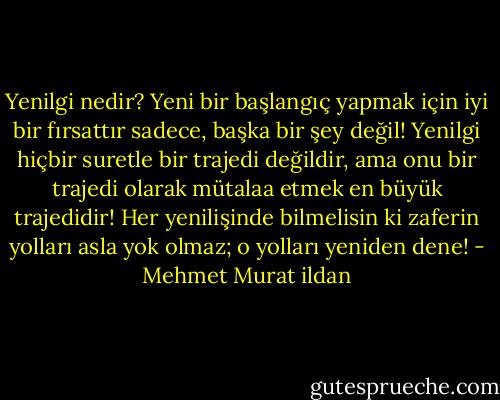 Yenilgi nedir? Yeni bir başlangıç yapmak için iyi bir fırsattır sadece, başka bir şey değil! Yenilgi hiçbir suretle bir trajedi değildir, ama onu bir trajedi olarak mütalaa etmek en büyük trajedidir! Her yenilişinde bilmelisin ki zaferin yolları asla yok olmaz; o yolları yeniden dene! - Mehmet Murat ildan