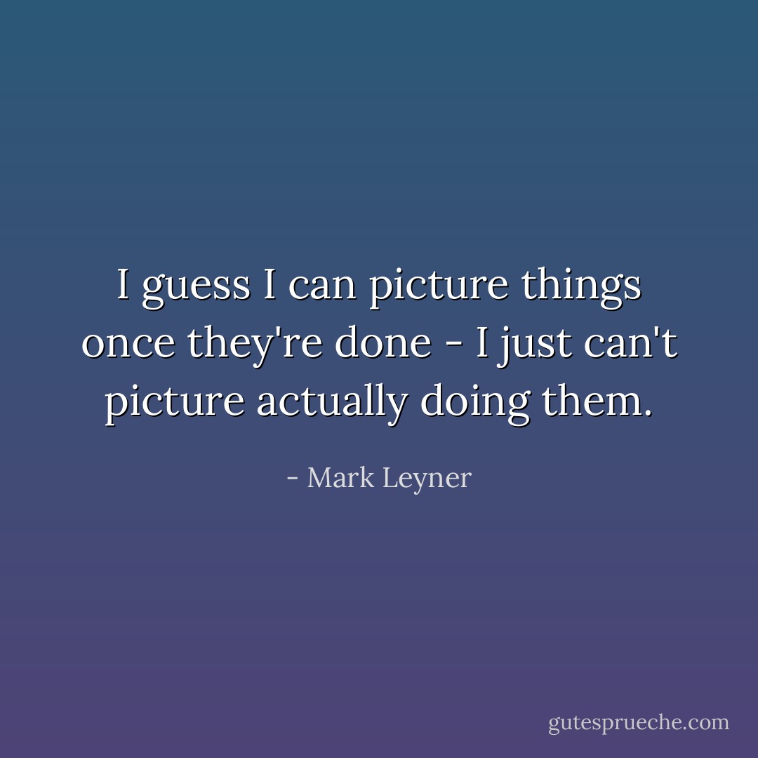 I guess I can picture things once they're done - I just can't picture actually doing them. - Mark Leyner