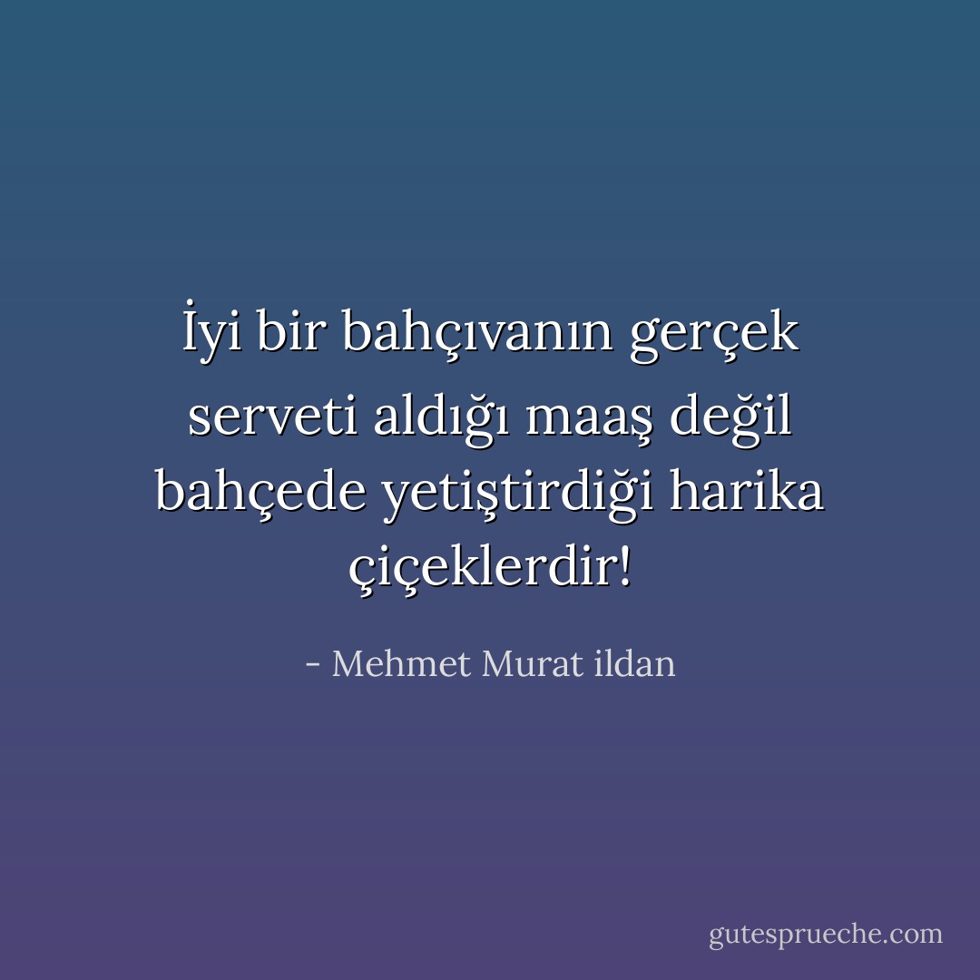 İyi bir bahçıvanın gerçek serveti aldığı maaş değil bahçede yetiştirdiği harika çiçeklerdir! - Mehmet Murat ildan