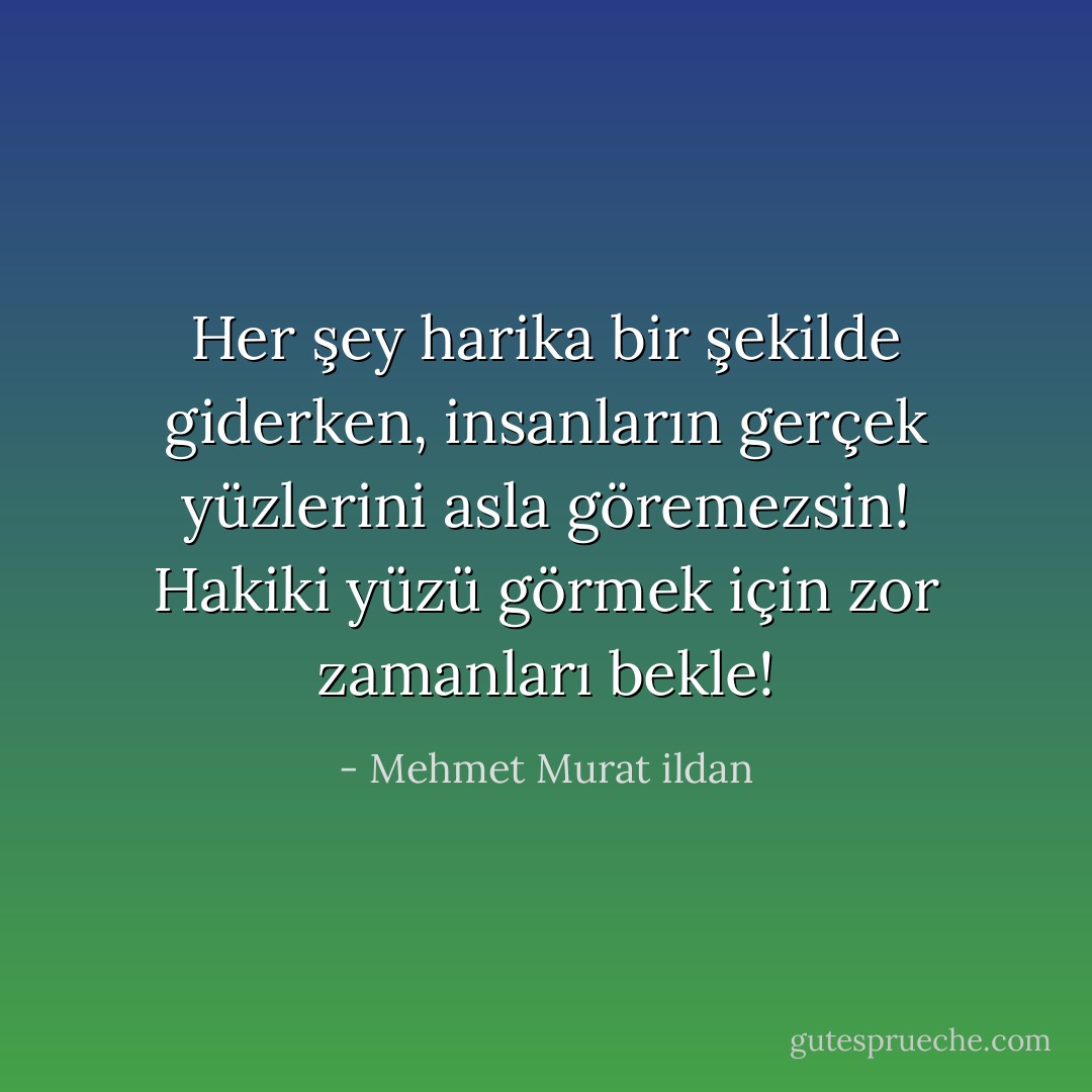Her şey harika bir şekilde giderken, insanların gerçek yüzlerini asla göremezsin! Hakiki yüzü görmek için zor zamanları bekle! - Mehmet Murat ildan