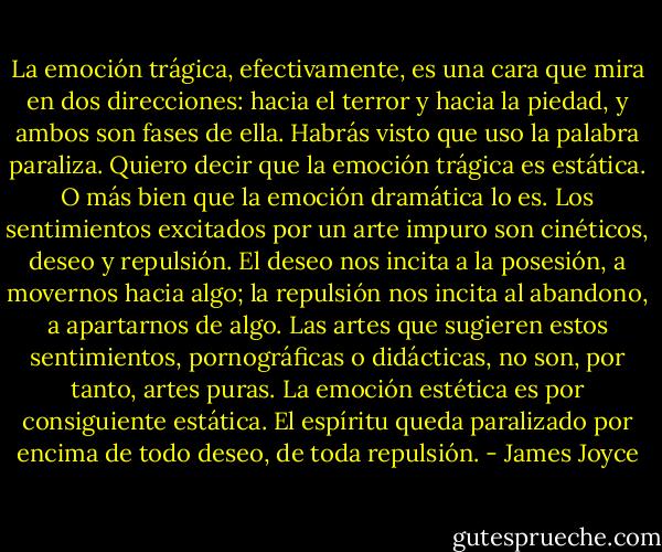 La emoción trágica, efectivamente, es una cara que mira en dos direcciones: hacia el terror y hacia la piedad, y ambos son fases de ella. Habrás visto que uso la palabra paraliza. Quiero decir que la emoción trágica es estática. O más bien que la emoción dramática lo es. Los sentimientos excitados por un arte impuro son cinéticos, deseo y repulsión. El deseo nos incita a la posesión, a movernos hacia algo; la repulsión nos incita al abandono, a apartarnos de algo. Las artes que sugieren estos sentimientos, pornográficas o didácticas, no son, por tanto, artes puras. La emoción estética es por consiguiente estática. El espíritu queda paralizado por encima de todo deseo, de toda repulsión. - James Joyce