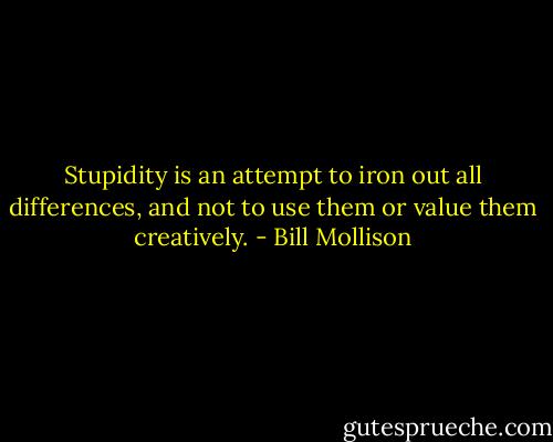 Stupidity is an attempt to iron out all differences, and not to use them or value them creatively. - Bill Mollison