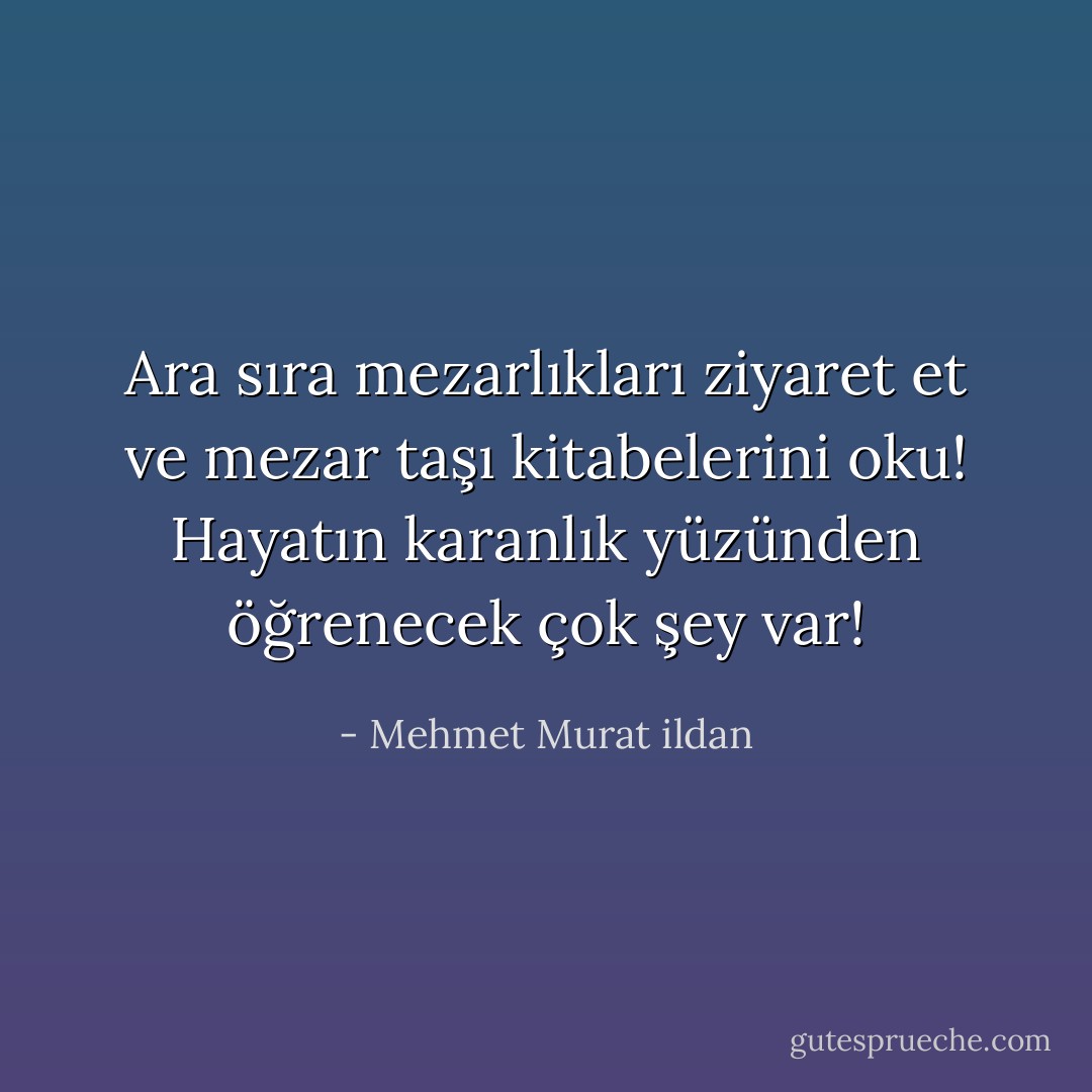 Ara sıra mezarlıkları ziyaret et ve mezar taşı kitabelerini oku! Hayatın karanlık yüzünden öğrenecek çok şey var! - Mehmet Murat ildan