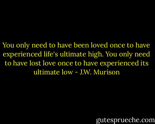 You only need to have been loved once to have experienced life's ultimate high. You only need to have lost love once to have experienced its ultimate low - J.W. Murison