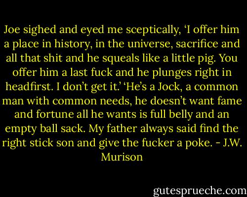Joe sighed and eyed me sceptically, ‘I offer him a place in history, in the universe, sacrifice and all that shit and he squeals like a little pig. You offer him a last fuck and he plunges right in headfirst. I don’t get it.’<br />‘He’s a Jock, a common man with common needs, he doesn’t want fame and fortune all he wants is full belly and an empty ball sack. My father always said find the right stick son and give the fucker a poke. - J.W. Murison