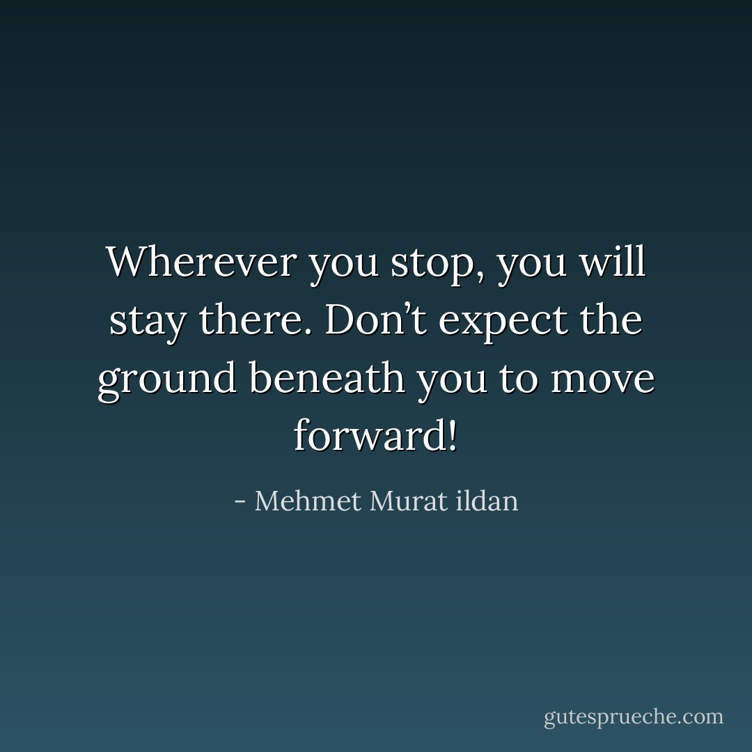 Wherever you stop, you will stay there. Don’t expect the ground beneath you to move forward! - Mehmet Murat ildan