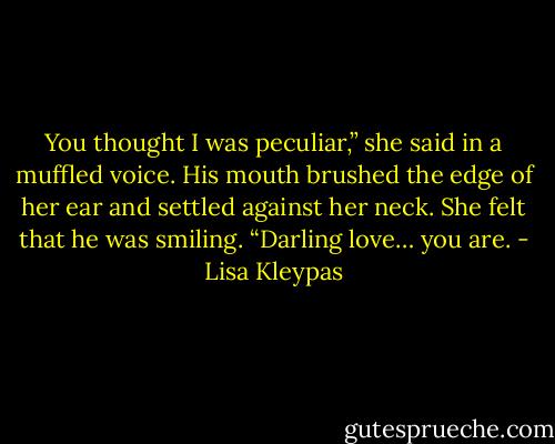 You thought I was peculiar,” she said in a muffled voice.<br />His mouth brushed the edge of her ear and settled against her neck. She felt that he was smiling. “Darling love… you are. - Lisa Kleypas