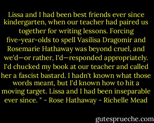 Lissa and I had been best friends ever since kindergarten, when our teacher had paired us together for writing lessons. Forcing five-year-olds to spell Vasilisa Dragomir and Rosemarie Hathaway was beyond cruel, and we'd—or rather, I'd—responded appropriately. I'd chucked my book at our teacher and called her a fascist bastard. I hadn't known what those words meant, but I'd known how to hit a moving target. Lissa and I had been inseparable ever since. "<br />- Rose Hathaway - Richelle Mead