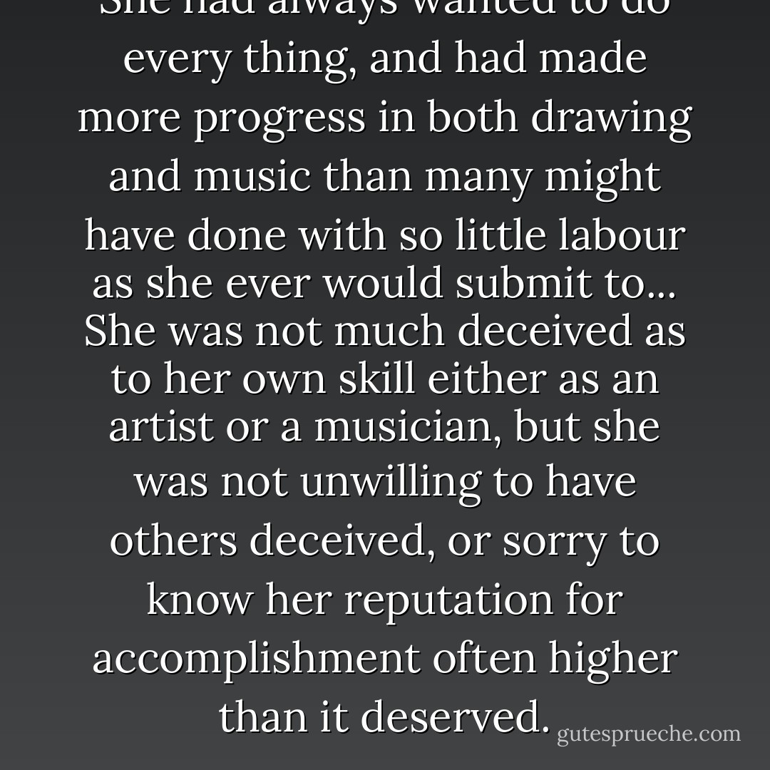 She had always wanted to do every thing, and had made more progress in both drawing and music than many might have done with so little labour as she ever would submit to... She was not much deceived as to her own skill either as an artist or a musician, but she was not unwilling to have others deceived, or sorry to know her reputation for accomplishment often higher than it deserved. - Jane Austen
