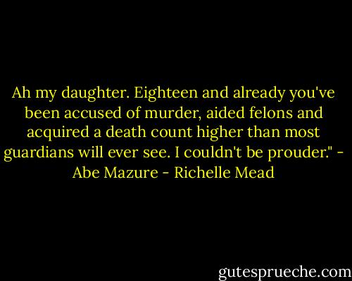 Ah my daughter. Eighteen and already you've been accused of murder, aided felons and acquired a death count higher than most guardians will ever see. I couldn't be prouder."<br />- Abe Mazure - Richelle Mead