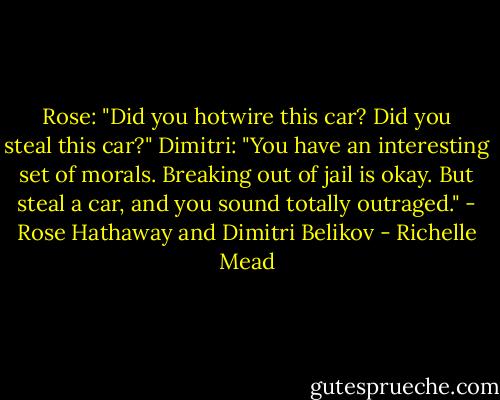 Rose: "Did you hotwire this car? Did you steal this car?"<br />Dimitri: "You have an interesting set of morals. Breaking out of jail is okay. But steal a car, and you sound totally outraged."<br />- Rose Hathaway and Dimitri Belikov - Richelle Mead