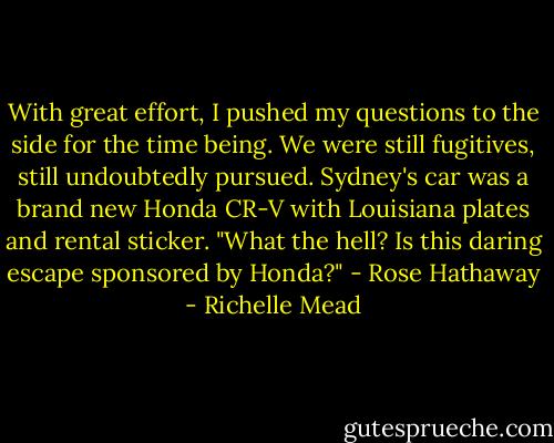 With great effort, I pushed my questions to the side for the time being. We were still fugitives, still undoubtedly pursued. Sydney's car was a brand new Honda CR-V with Louisiana plates and rental sticker.<br />"What the hell? Is this daring escape sponsored by Honda?"<br />- Rose Hathaway - Richelle Mead