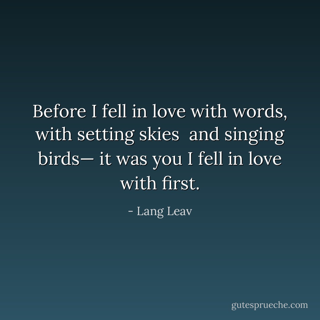 Before I fell<br />in love with words,<br />with setting skies <br />and singing birds—<br />it was you I fell<br />in love with first. - Lang Leav